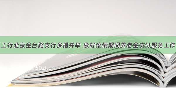 工行北京金台路支行多措并举 做好疫情期间养老金支付服务工作