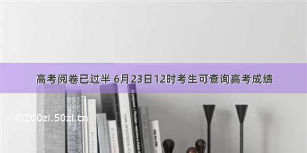 高考阅卷已过半 6月23日12时考生可查询高考成绩