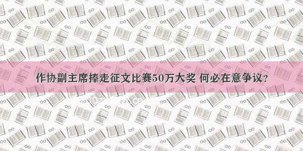 作协副主席捧走征文比赛50万大奖 何必在意争议？