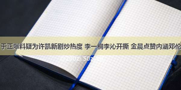 于正爆料疑为许凯新剧炒热度 李一桐李沁开撕 金晨点赞内涵邓伦