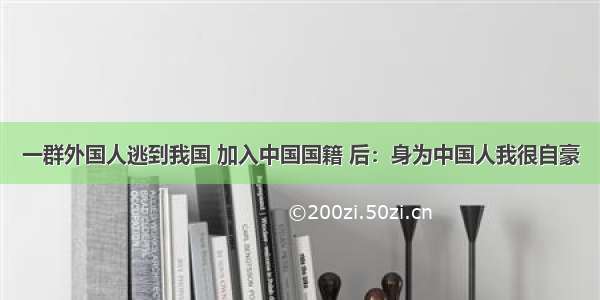 一群外国人逃到我国 加入中国国籍 后：身为中国人我很自豪