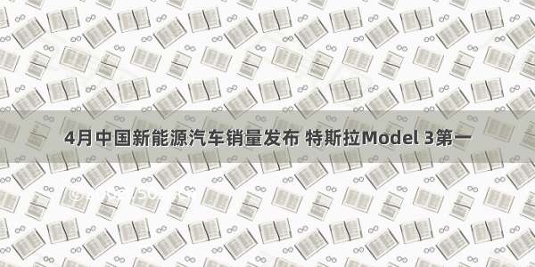 4月中国新能源汽车销量发布 特斯拉Model 3第一