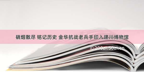 硝烟散尽 铭记历史 金华抗战老兵手印入建川博物馆