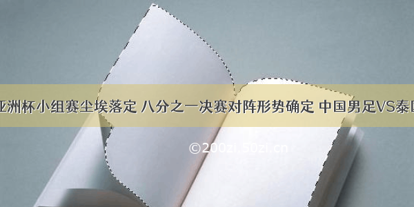 亚洲杯小组赛尘埃落定 八分之一决赛对阵形势确定 中国男足VS泰国