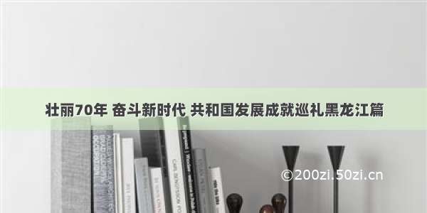 壮丽70年 奋斗新时代 共和国发展成就巡礼黑龙江篇