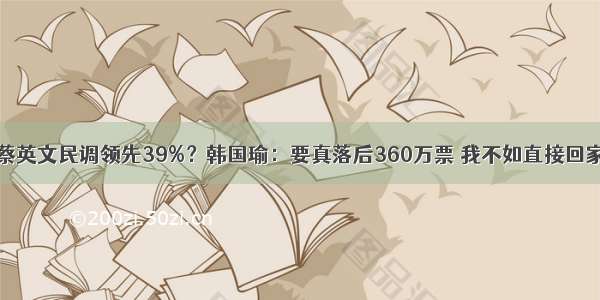 蔡英文民调领先39%？韩国瑜：要真落后360万票 我不如直接回家