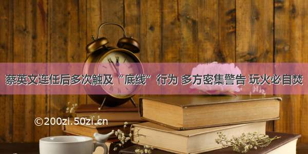 蔡英文连任后多次触及“底线”行为 多方密集警告 玩火必自焚