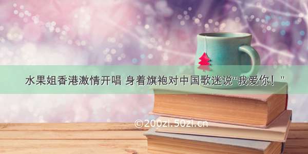 水果姐香港激情开唱 身着旗袍对中国歌迷说“我爱你！”
