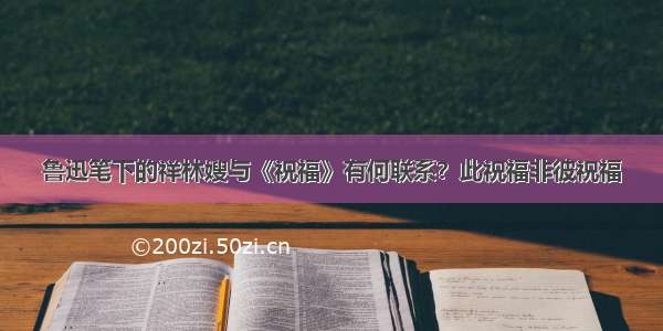 鲁迅笔下的祥林嫂与《祝福》有何联系？此祝福非彼祝福