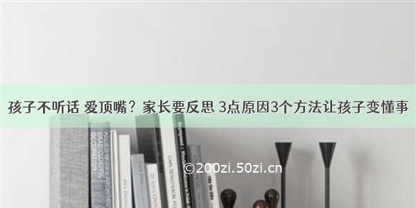 孩子不听话 爱顶嘴？家长要反思 3点原因3个方法让孩子变懂事