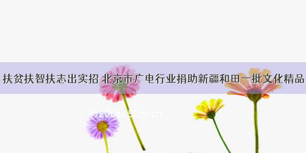 扶贫扶智扶志出实招 北京市广电行业捐助新疆和田一批文化精品