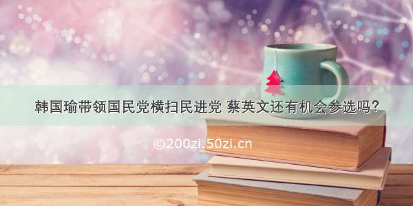 韩国瑜带领国民党横扫民进党 蔡英文还有机会参选吗？