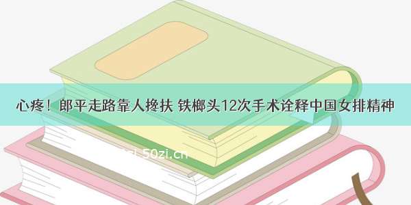 心疼！郎平走路靠人搀扶 铁榔头12次手术诠释中国女排精神