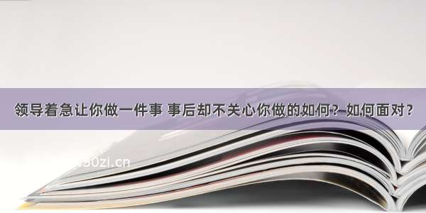 领导着急让你做一件事 事后却不关心你做的如何？如何面对？