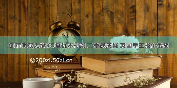 邹市明或无缘KO复仇木村翔 二番战成疑 英国拳王报价截胡