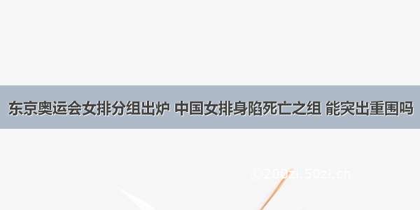 东京奥运会女排分组出炉 中国女排身陷死亡之组 能突出重围吗