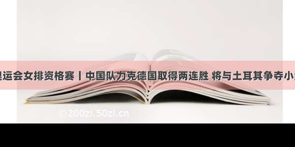 东京奥运会女排资格赛丨中国队力克德国取得两连胜 将与土耳其争夺小组第一