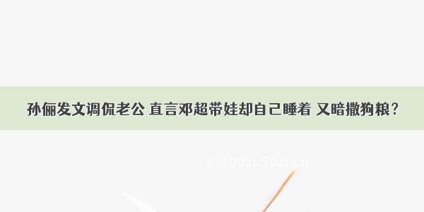 孙俪发文调侃老公 直言邓超带娃却自己睡着 又暗撒狗粮？