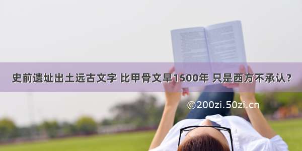 史前遗址出土远古文字 比甲骨文早1500年 只是西方不承认？