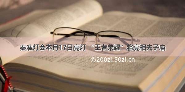 秦淮灯会本月17日亮灯 “王者荣耀”将亮相夫子庙