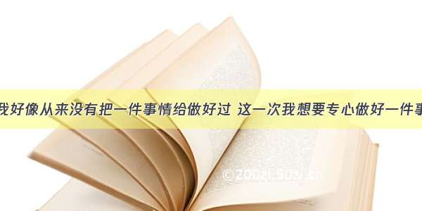 我好像从来没有把一件事情给做好过 这一次我想要专心做好一件事