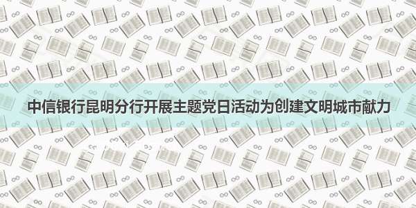 中信银行昆明分行开展主题党日活动为创建文明城市献力