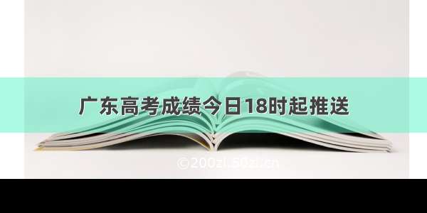 广东高考成绩今日18时起推送