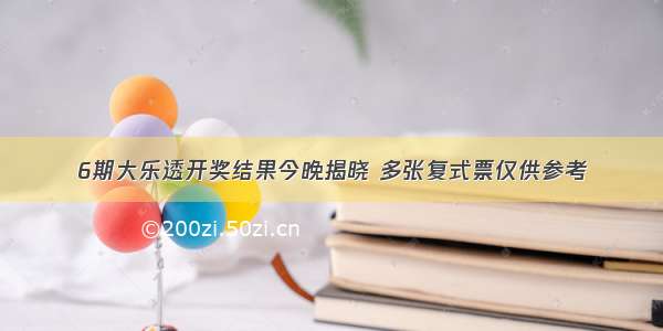 6期大乐透开奖结果今晚揭晓 多张复式票仅供参考