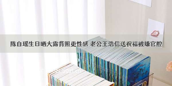 陈自瑶生日晒大露背照更性感 老公王浩信送祝福被嫌官腔