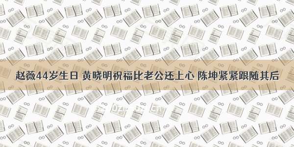 赵薇44岁生日 黄晓明祝福比老公还上心 陈坤紧紧跟随其后