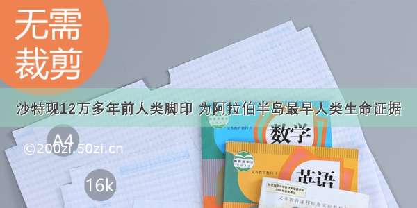 沙特现12万多年前人类脚印 为阿拉伯半岛最早人类生命证据