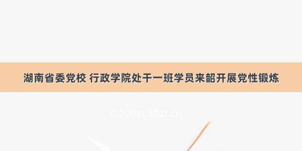 湖南省委党校 行政学院处干一班学员来韶开展党性锻炼