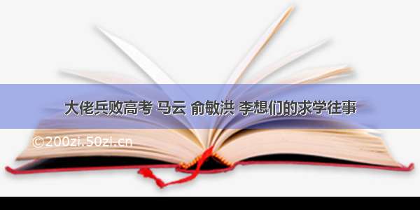 大佬兵败高考 马云 俞敏洪 李想们的求学往事