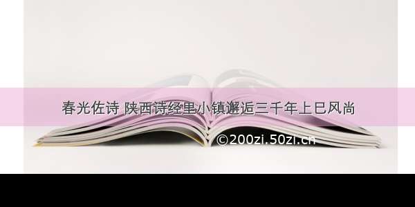 春光佐诗 陕西诗经里小镇邂逅三千年上巳风尚