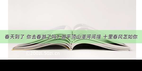 春天到了 你去春游了吗？游平顶山湛河河堤 十里春风怎如你