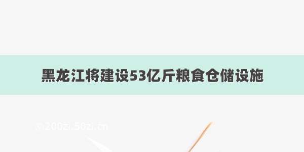 黑龙江将建设53亿斤粮食仓储设施