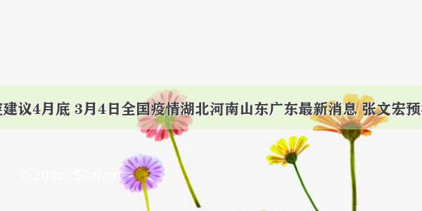 钟南山防控建议4月底 3月4日全国疫情湖北河南山东广东最新消息 张文宏预测新冠病毒