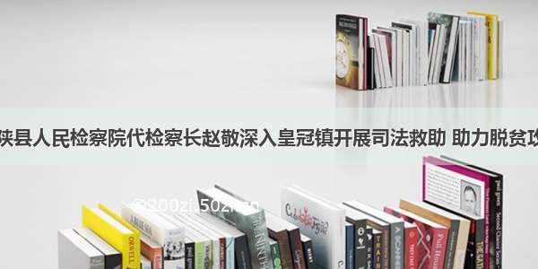 宁陕县人民检察院代检察长赵敬深入皇冠镇开展司法救助 助力脱贫攻坚