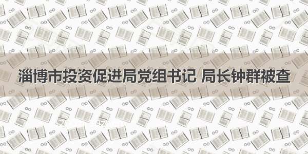 淄博市投资促进局党组书记 局长钟群被查