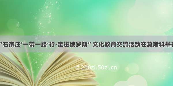 “石家庄‘一带一路’行·走进俄罗斯”文化教育交流活动在莫斯科举行