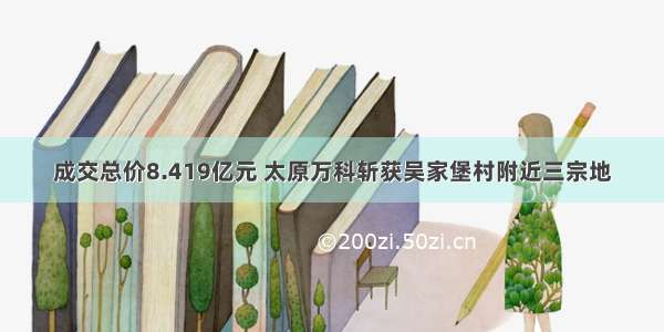 成交总价8.419亿元 太原万科斩获吴家堡村附近三宗地