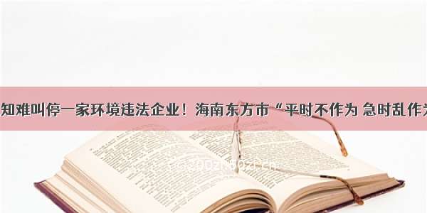 4份停产通知难叫停一家环境违法企业！海南东方市“平时不作为 急时乱作为”遭通报