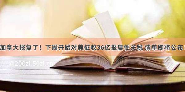 加拿大报复了！下周开始对美征收36亿报复性关税 清单即将公布！