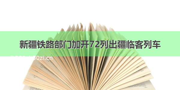 新疆铁路部门加开72列出疆临客列车