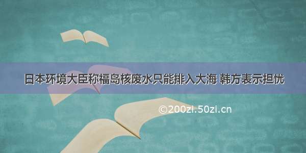 日本环境大臣称福岛核废水只能排入大海 韩方表示担忧