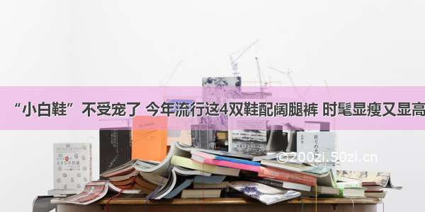 “小白鞋”不受宠了 今年流行这4双鞋配阔腿裤 时髦显瘦又显高