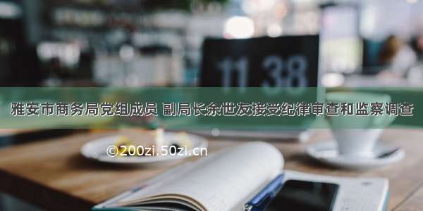 雅安市商务局党组成员 副局长余世友接受纪律审查和监察调查