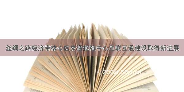 丝绸之路经济带核心区交通枢纽中心互联互通建设取得新进展