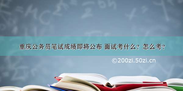 重庆公务员笔试成绩即将公布 面试考什么？怎么考？