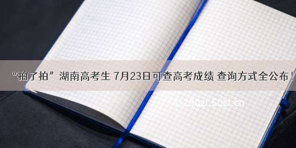 “拍了拍”湖南高考生 7月23日可查高考成绩 查询方式全公布！